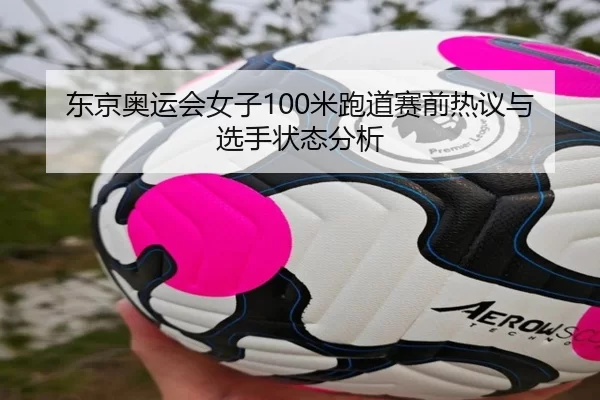 东京奥运会女子100米跑道赛前热议与选手状态分析