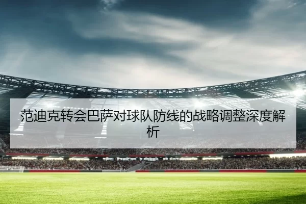 范迪克转会巴萨对球队防线的战略调整深度解析